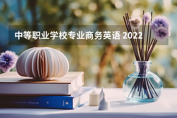 中等职业学校专业商务英语 2022四川哪些职业学校有商务英语专业