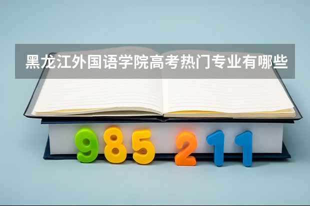 黑龙江外国语学院高考热门专业有哪些？（热门专业推荐）