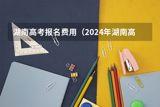 湖南高考报名费用（2024年湖南高考报名时间和截止时间）