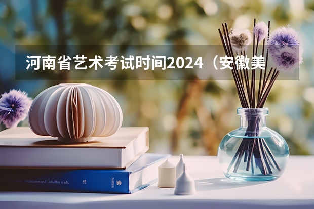 河南省艺术考试时间2024（安徽美术省考时间2024考试时间）