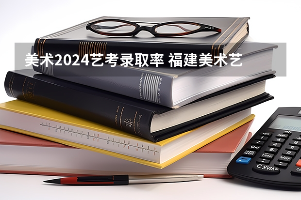 美术2024艺考录取率 福建美术艺考分数线2023