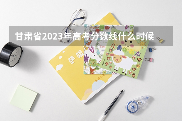 甘肃省2023年高考分数线什么时候出来？