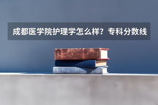 成都医学院护理学怎么样？专科分数线大概多少？