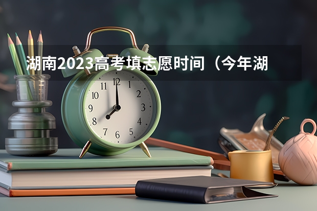 湖南2023高考填志愿时间（今年湖南高考志愿填报在这三个时间段）