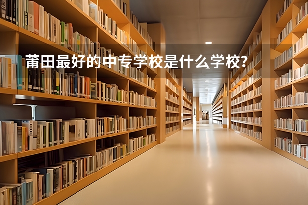 莆田最好的中专学校是什么学校？