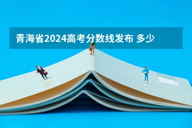 青海省2024高考分数线发布 多少分能上一本