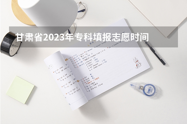 甘肃省2023年专科填报志愿时间 今年全国各省的高考志愿填报时间是几号？