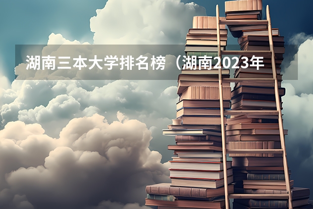 湖南三本大学排名榜（湖南2023年三本大学排名及录取分数线）