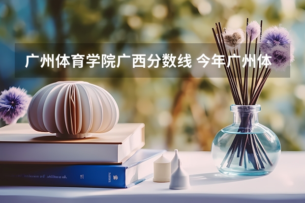 广州体育学院广西分数线 今年广州体育学院录取分数线大约多高?