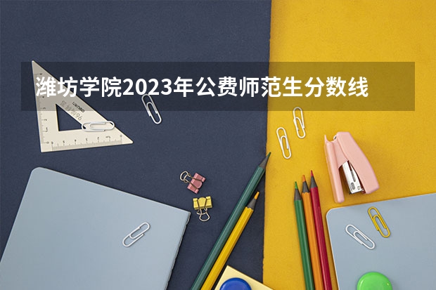 潍坊学院2023年公费师范生分数线 潍坊学院录取分数线