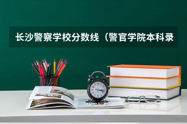 长沙警察学校分数线（警官学院本科录取分数线2023年）