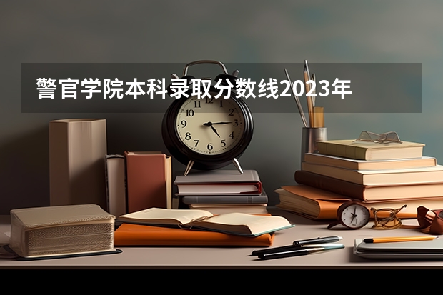 警官学院本科录取分数线2023年 全国警察学院排名及录取分数线