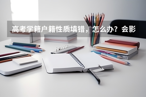 高考学籍户籍性质填错，怎么办？会影响志愿填报和学校录取吗？