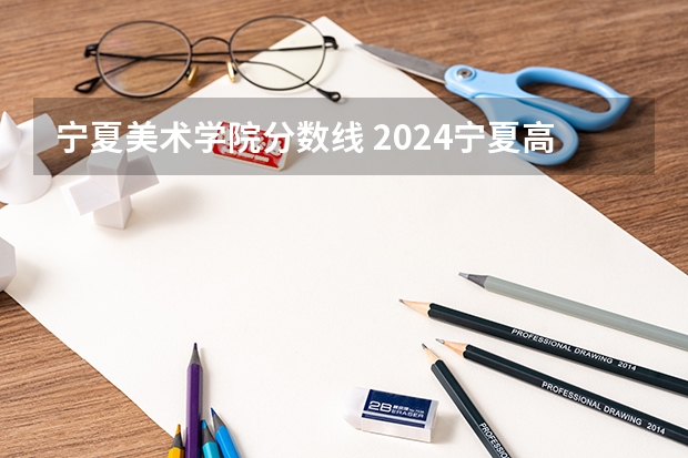 宁夏美术学院分数线 2024宁夏高考各大学录取分数线及位次汇总 最低分公布