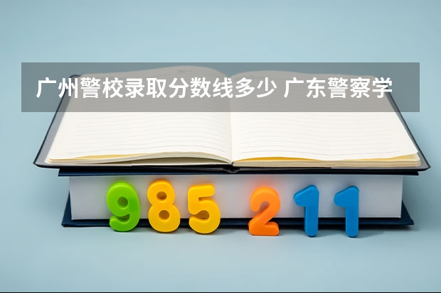 广州警校录取分数线多少 广东警察学校录取分数线2022